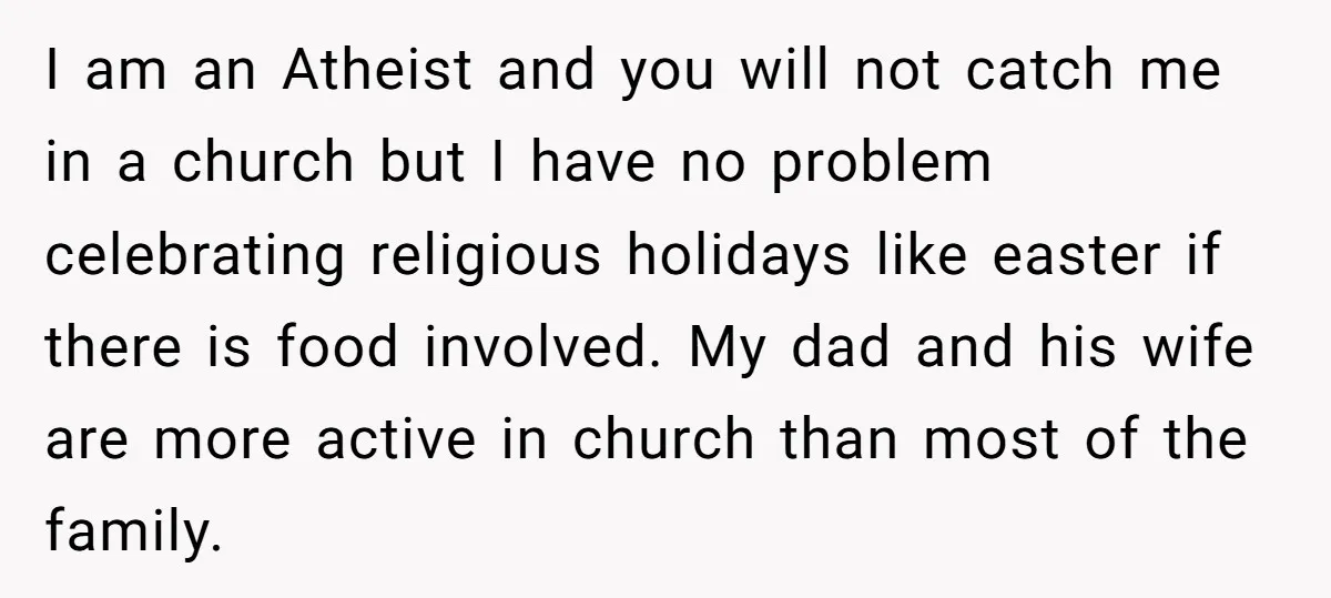 I am an Atheist and you will not catch me in a church but I have no problem celebrating religious holidays like easter if there is food involved. My dad...