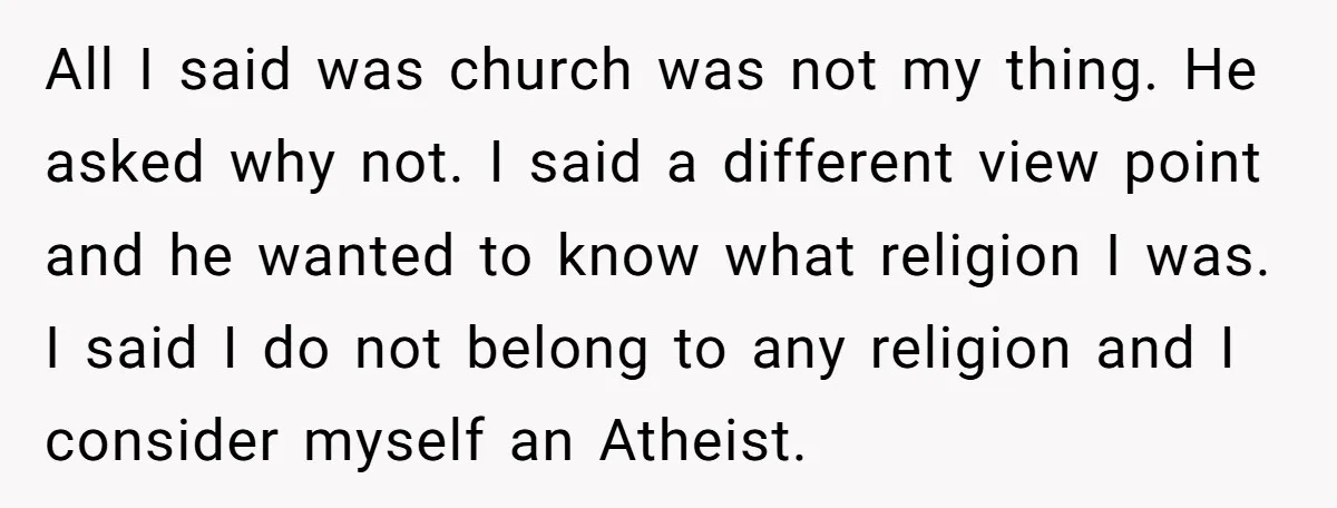 All I said was church was not my thing. He asked why not. I said a different view point and he wanted to know what religion I was. I said...