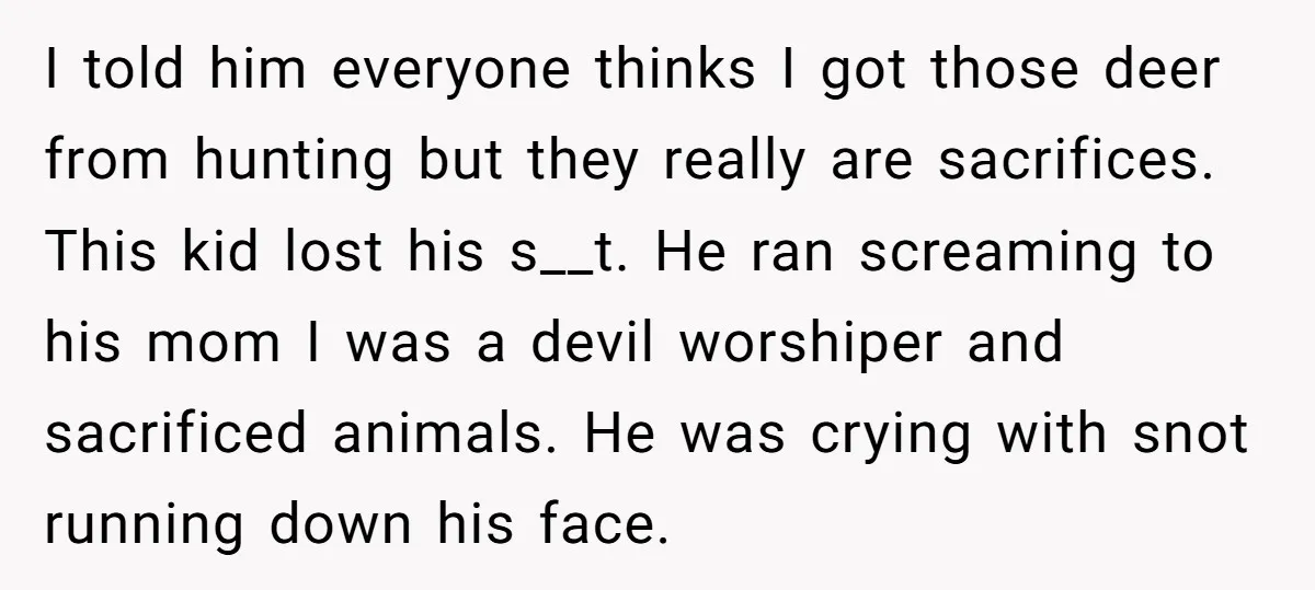 I told him everyone thinks I got those deer from hunting but they really are sacrifices. This kid lost his s__t. He ran screaming to his mom I was a...