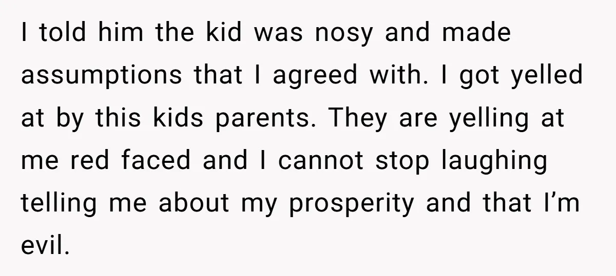 I told him the kid was nosy and made assumptions that I agreed with. I got yelled at by this kids parents. They are yelling at me red faced and...