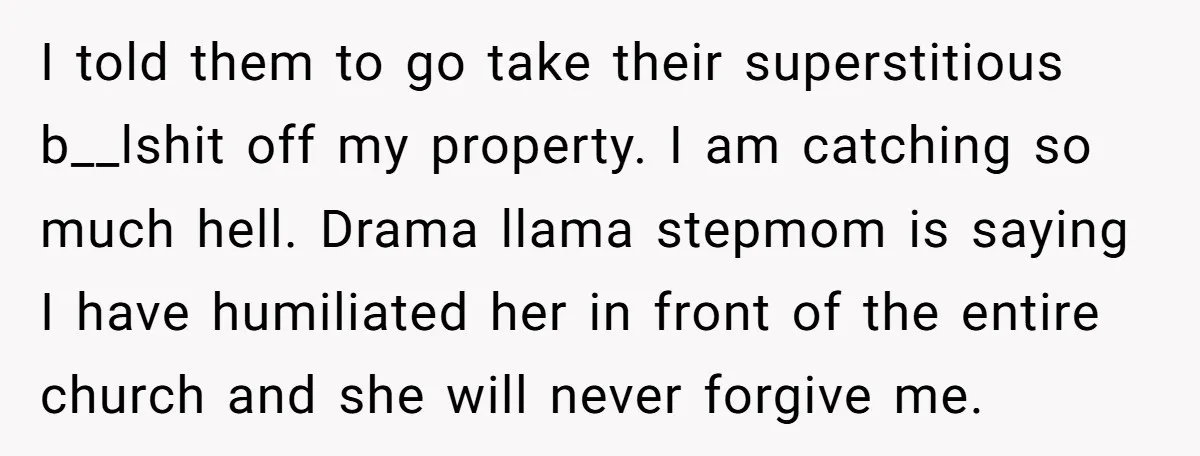 I told them to go take their superstitious b__lshit off my property. I am catching so much hell. Drama llama stepmom is saying I have humiliated her in front of...