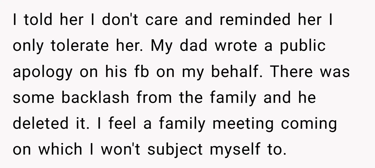 I told her I don't care and reminded her I only tolerate her. My dad wrote a public apology on his fb on my behalf. There was some backlash from...