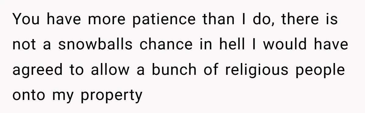 You have more patience than I do, there is not a snowballs chance in hell I would have agreed to allow a bunch of religious people onto my property