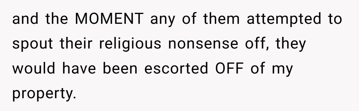 and the MOMENT any of them attempted to spout their religious nonsense off, they would have been escorted OFF of my property.