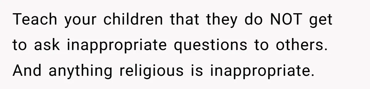 Teach your children that they do NOT get to ask inappropriate questions to others. And anything religious is inappropriate.