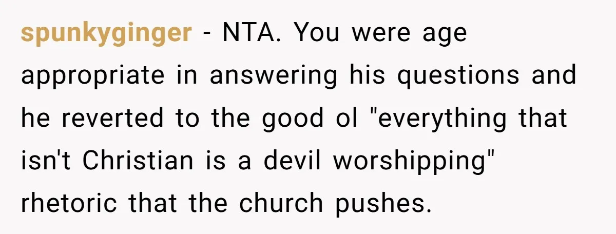 spunkyginger − NTA. You were age appropriate in answering his questions and he reverted to the good ol "everything that isn't Christian is a devil worshipping" rhetoric that the church...