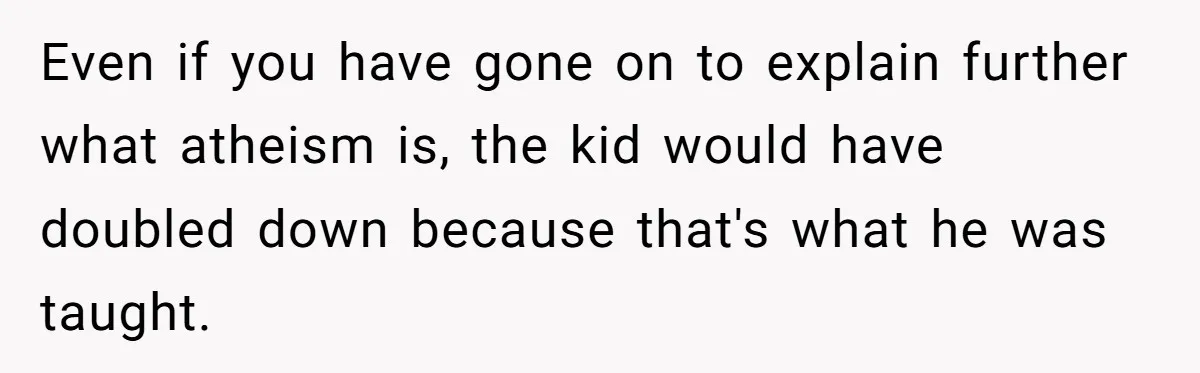 Even if you have gone on to explain further what atheism is, the kid would have doubled down because that's what he was taught.