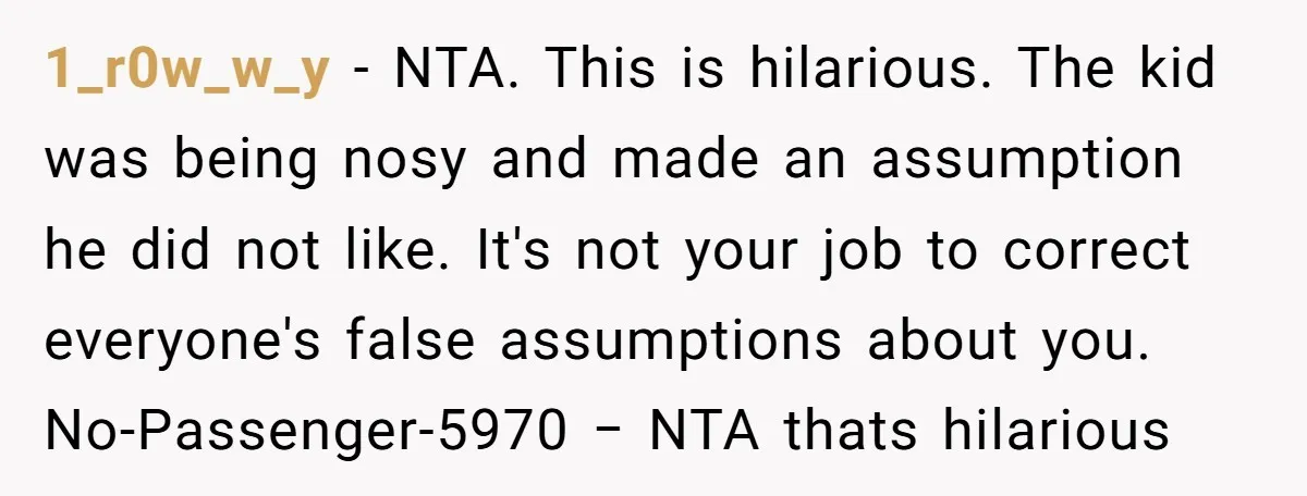 1_r0w_w_y − NTA. This is hilarious. The kid was being nosy and made an assumption he did not like. It's not your job to correct everyone's false assumptions about you....