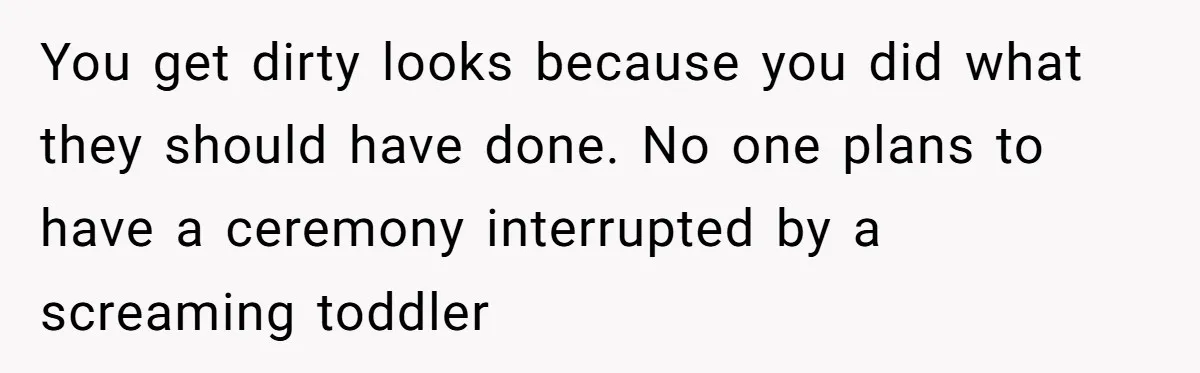 You get dirty looks because you did what they should have done. No one plans to have a ceremony interrupted by a screaming toddler