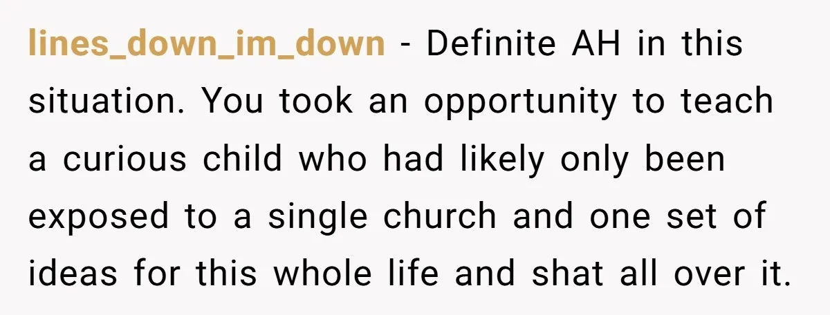 lines_down_im_down − Definite AH in this situation. You took an opportunity to teach a curious child who had likely only been exposed to a single church and one set of...