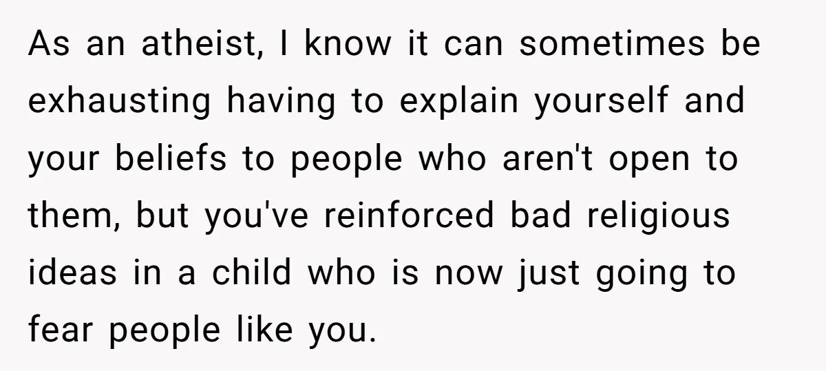 As an atheist, I know it can sometimes be exhausting having to explain yourself and your beliefs to people who aren't open to them, but you've reinforced bad religious ideas...
