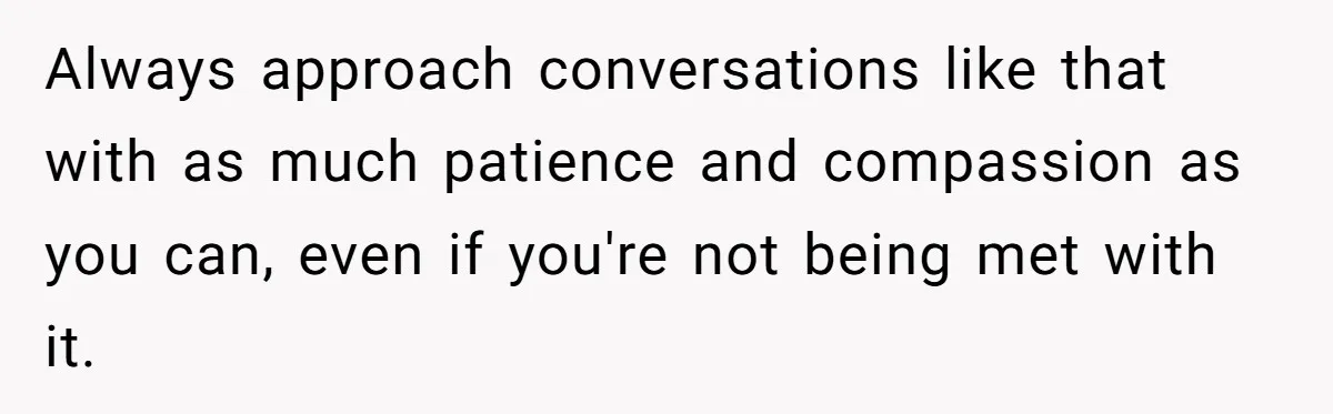 Always approach conversations like that with as much patience and compassion as you can, even if you're not being met with it.