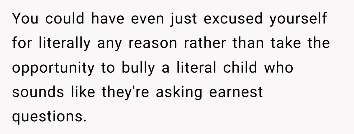 You could have even just excused yourself for literally any reason rather than take the opportunity to bully a literal child who sounds like they're asking earnest questions.