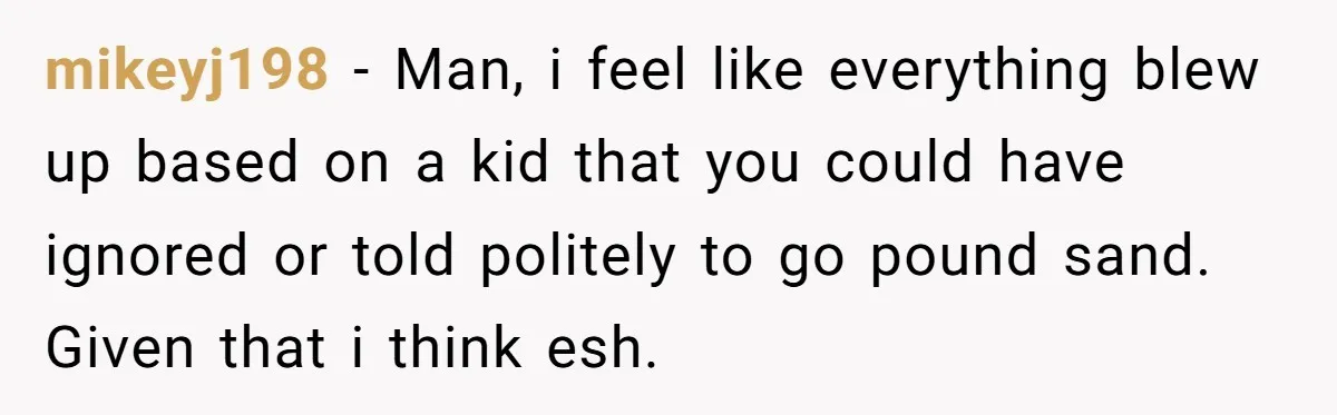 mikeyj198 − Man, i feel like everything blew up based on a kid that you could have ignored or told politely to go pound sand. Given that i think esh.