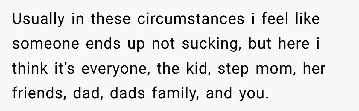 Usually in these circumstances i feel like someone ends up not sucking, but here i think it’s everyone, the kid, step mom, her friends, dad, dads family, and you.