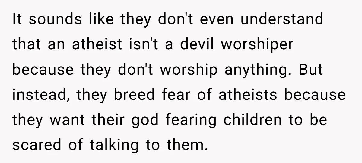 It sounds like they don't even understand that an atheist isn't a devil worshiper because they don't worship anything. But instead, they breed fear of atheists because they want their...