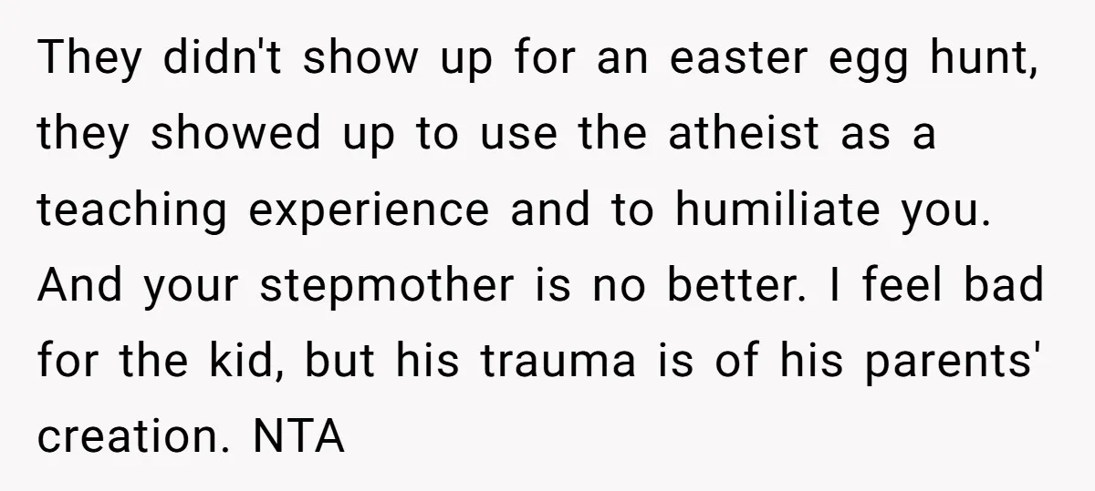 They didn't show up for an easter egg hunt, they showed up to use the atheist as a teaching experience and to humiliate you. And your stepmother is no better....