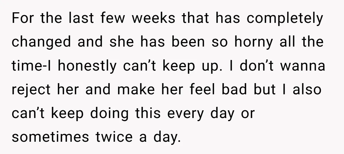 For the last few weeks that has completely changed and she has been so horny all the time-I honestly can’t keep up. I don’t wanna reject her and make her...