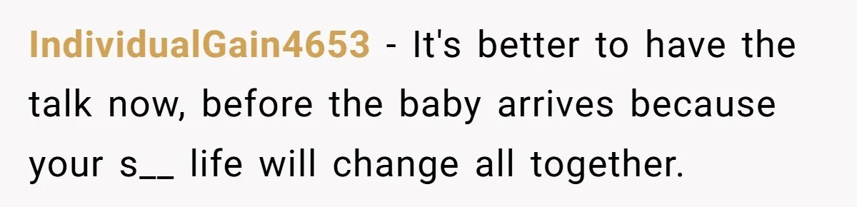 IndividualGain4653 − It's better to have the talk now, before the baby arrives because your s__ life will change all together.