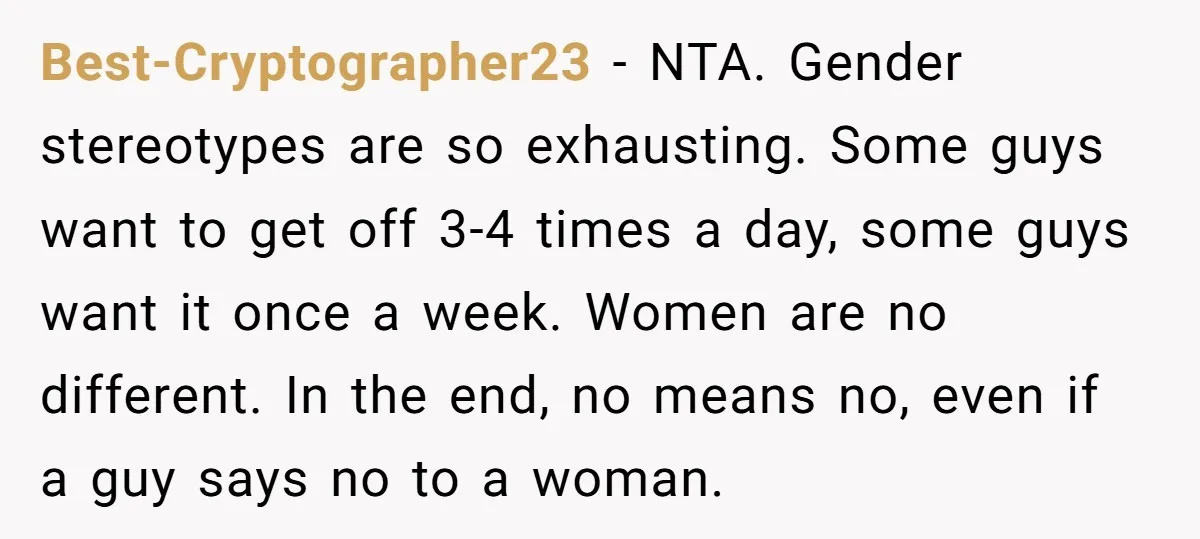 Best-Cryptographer23 − NTA. Gender stereotypes are so exhausting. Some guys want to get off 3-4 times a day, some guys want it once a week. Women are no different. In...