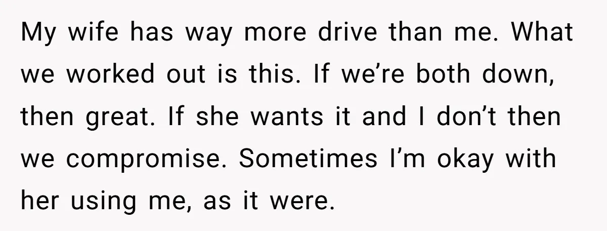 My wife has way more drive than me. What we worked out is this. If we’re both down, then great. If she wants it and I don’t then we compromise....