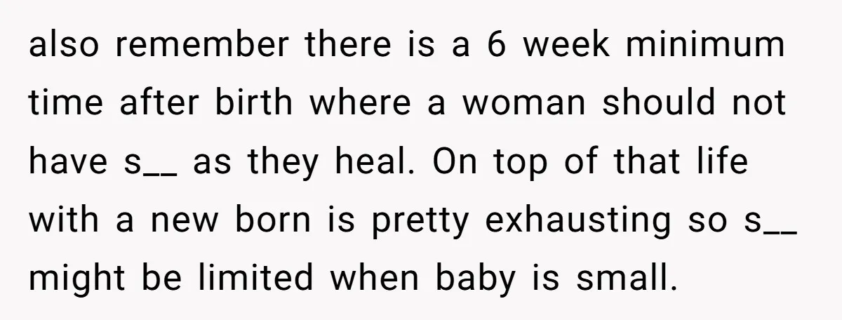 also remember there is a 6 week minimum time after birth where a woman should not have s__ as they heal. On top of that life with a new born...