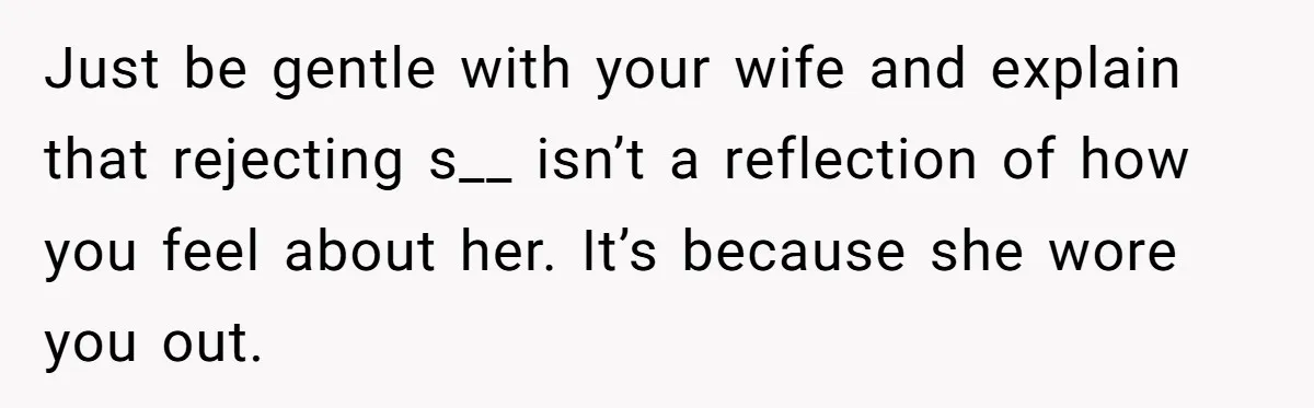 Just be gentle with your wife and explain that rejecting s__ isn’t a reflection of how you feel about her. It’s because she wore you out.