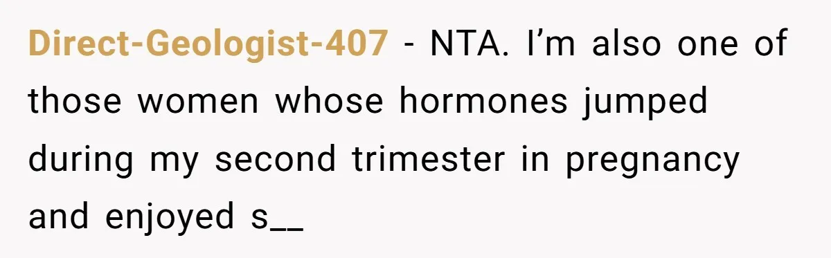 Direct-Geologist-407 − NTA. I’m also one of those women whose hormones jumped during my second trimester in pregnancy and enjoyed s__