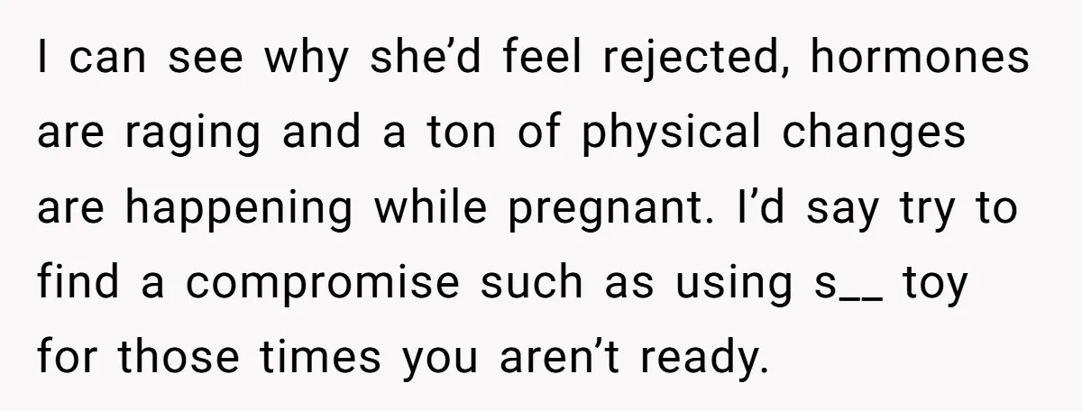 I can see why she’d feel rejected, hormones are raging and a ton of physical changes are happening while pregnant. I’d say try to find a compromise such as using...