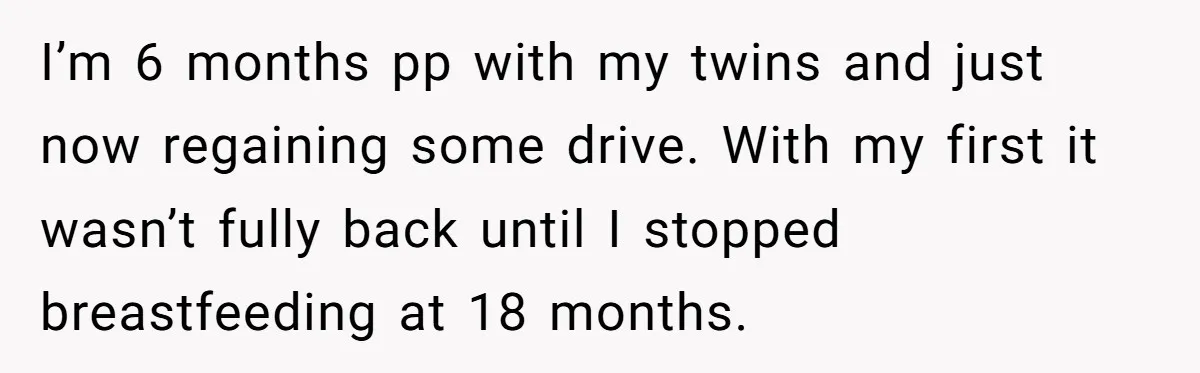 I’m 6 months pp with my twins and just now regaining some drive. With my first it wasn’t fully back until I stopped breastfeeding at 18 months.