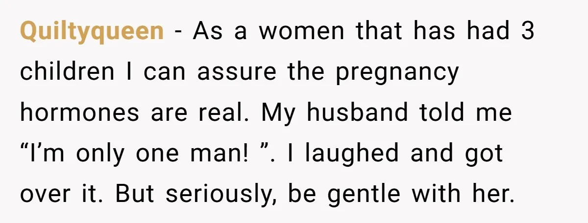 Quiltyqueen − As a women that has had 3 children I can assure the pregnancy hormones are real. My husband told me “I’m only one man! ”. I laughed and...