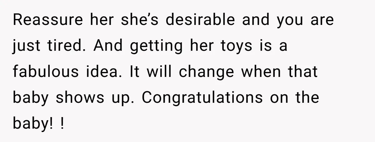 Reassure her she’s desirable and you are just tired. And getting her toys is a fabulous idea. It will change when that baby shows up. Congratulations on the baby! !