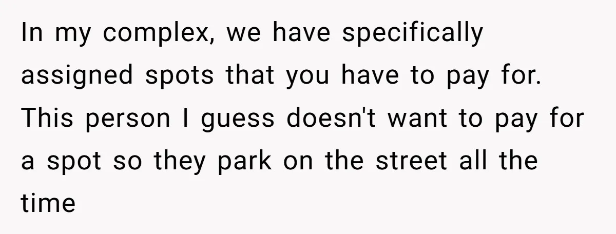 In my complex, we have specifically assigned spots that you have to pay for. This person I guess doesn't want to pay for a spot so they park on the...
