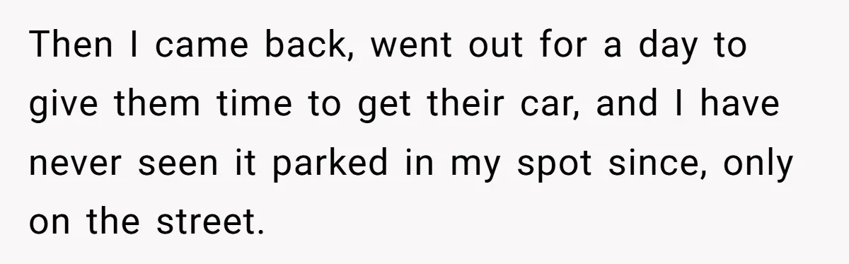 Then I came back, went out for a day to give them time to get their car, and I have never seen it parked in my spot since, only on...
