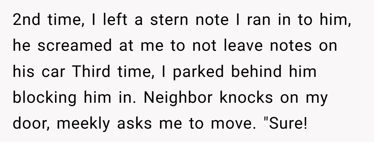 2nd time, I left a stern note I ran in to him, he screamed at me to not leave notes on his car Third time, I parked behind him blocking...