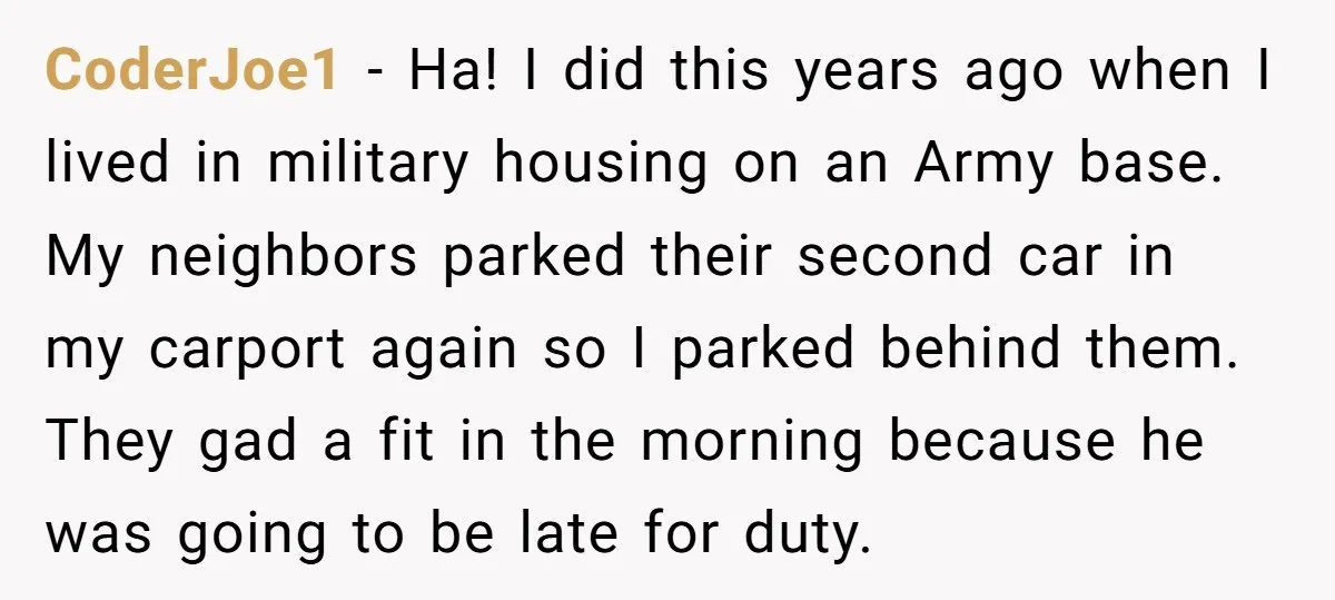 CoderJoe1 − Ha! I did this years ago when I lived in military housing on an Army base. My neighbors parked their second car in my carport again so I...