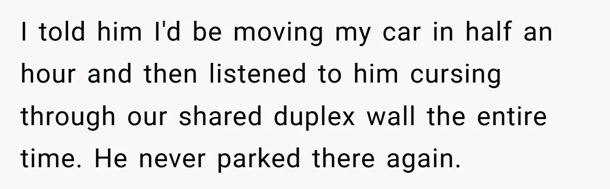 I told him I'd be moving my car in half an hour and then listened to him cursing through our shared duplex wall the entire time. He never parked there...