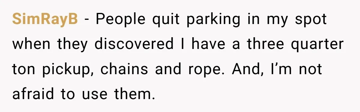 SimRayB − People quit parking in my spot when they discovered I have a three quarter ton pickup, chains and rope. And, I’m not afraid to use them.