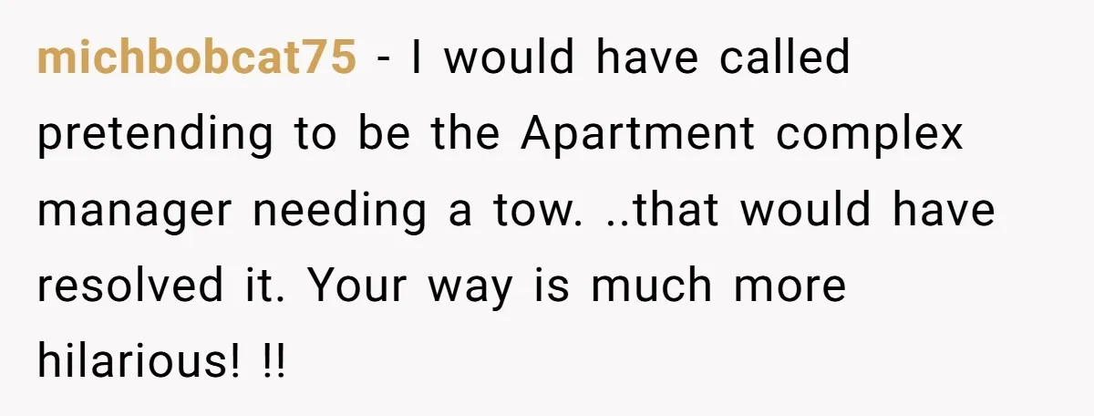michbobcat75 − I would have called pretending to be the Apartment complex manager needing a tow. ..that would have resolved it. Your way is much more hilarious! !!