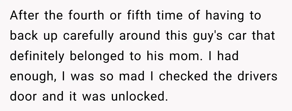 After the fourth or fifth time of having to back up carefully around this guy's car that definitely belonged to his mom. I had enough, I was so mad I...