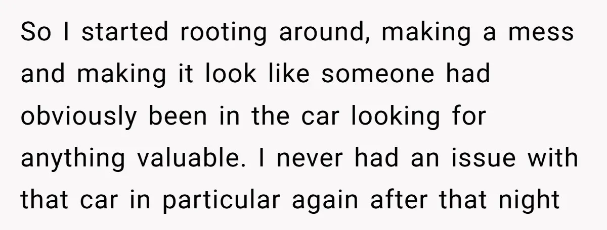 So I started rooting around, making a mess and making it look like someone had obviously been in the car looking for anything valuable. I never had an issue with...