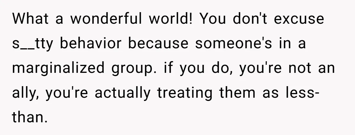 What a wonderful world! You don't excuse s__tty behavior because someone's in a marginalized group. if you do, you're not an ally, you're actually treating them as less-than.