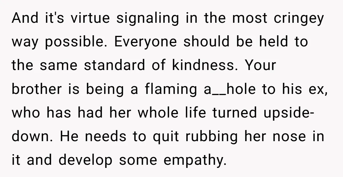 And it's virtue signaling in the most cringey way possible. Everyone should be held to the same standard of kindness. Your brother is being a flaming a__hole to his ex,...
