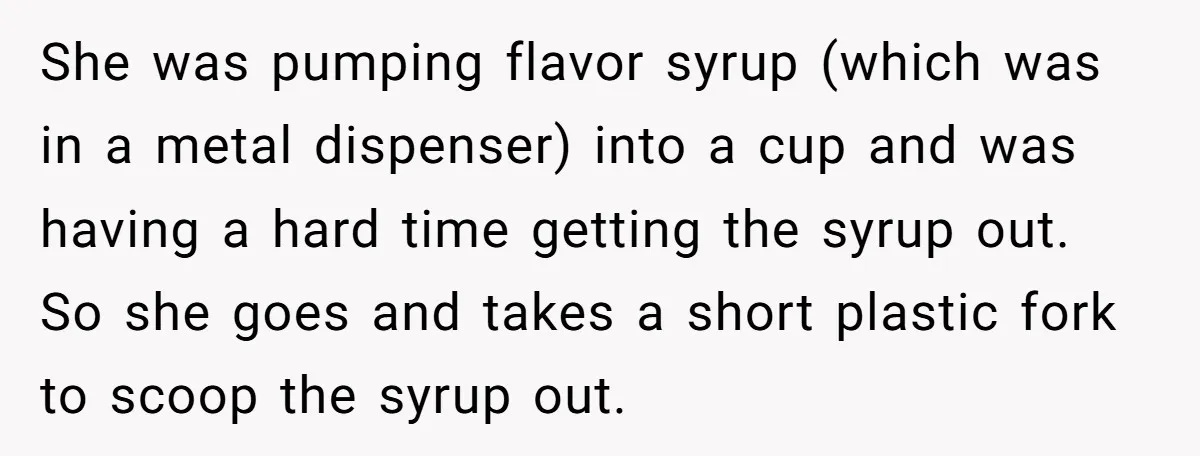 She was pumping flavor syrup (which was in a metal dispenser) into a cup and was having a hard time getting the syrup out. So she goes and takes a...