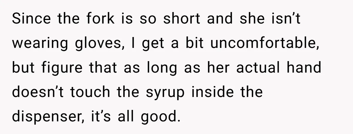 Since the fork is so short and she isn’t wearing gloves, I get a bit uncomfortable, but figure that as long as her actual hand doesn’t touch the syrup inside...