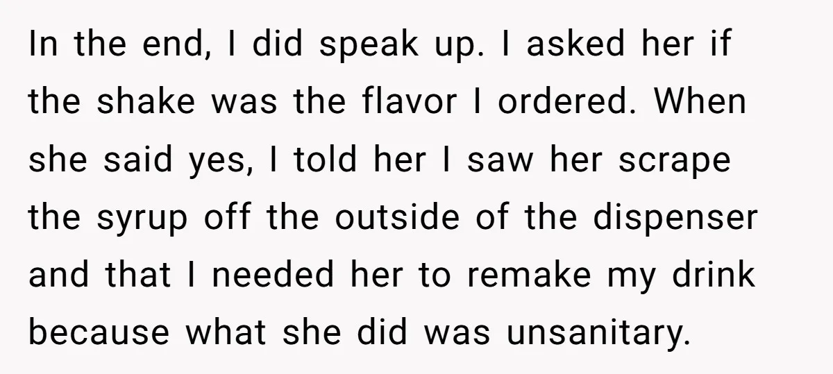 In the end, I did speak up. I asked her if the shake was the flavor I ordered. When she said yes, I told her I saw her scrape the...