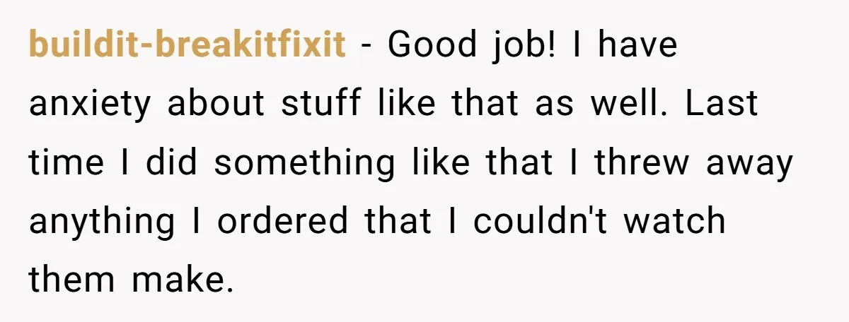 buildit-breakitfixit − Good job! I have anxiety about stuff like that as well. Last time I did something like that I threw away anything I ordered that I couldn't watch...