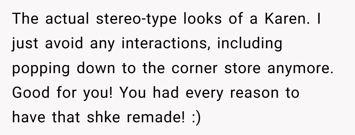 The actual stereo-type looks of a Karen. I just avoid any interactions, including popping down to the corner store anymore. Good for you! You had every reason to have that...