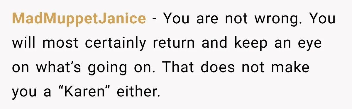 MadMuppetJanice − You are not wrong. You will most certainly return and keep an eye on what’s going on. That does not make you a “Karen” either.