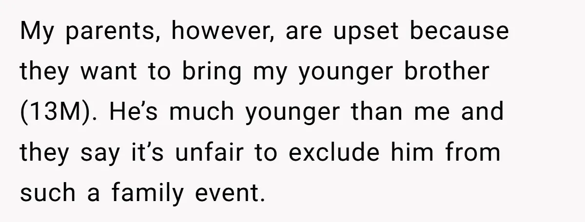 My parents, however, are upset because they want to bring my younger brother (13M). He’s much younger than me and they say it’s unfair to exclude him from such a...